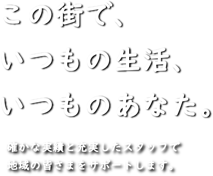 この街で、いつもの生活、いつものあなた。確かな実績と充実したスタッフで地域の皆さまをサポートします。